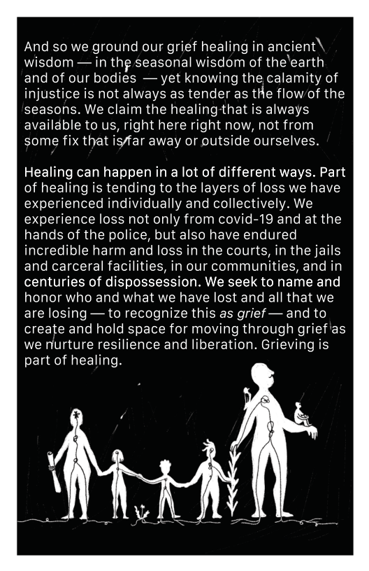 And so we ground our grief healing in ancient\ wisdom — in thg seasonal wisdom of the’earth and of our bodies — yet knowing the calamity of injustice is not always as tender as tHe flow/of the seasons. We claim the healingthat is always availdble to us, right here right now, not from some fix that is/far away or outside ourselves. Healing can happen in a lot of different ways. Part of healing is tending to the layers of loss we have experienced individually and collectively. We experience loss not only from covid-19 and at the hands of the police, but also have endured incredible harm and loss in the courts, in the jails and carceral facilities, in our communities, and in centuries of dispossession. We seek to name and honor who and what we have lost and all that we are losing — to recognize this as grief — and to create and hold space for moving through grief’as we nurture resilience and liberation. Grieving is part of healing.
